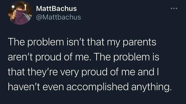 The problem isn't that my parents aren't proud of me. The problem is that they're very proud of me and I haven't even accomplished anything.