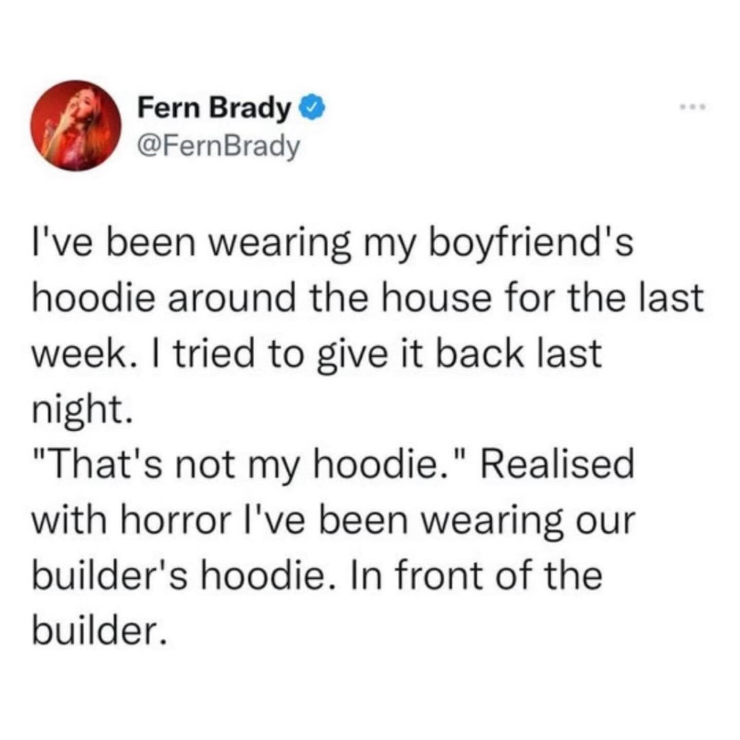 I've been wearing my boyfriend's hoodie around the house for the last week. I tried to give it back last night. "That's not my hoodie." Realised with horror l've been wearing our builder's hoodie. In front of the builder.