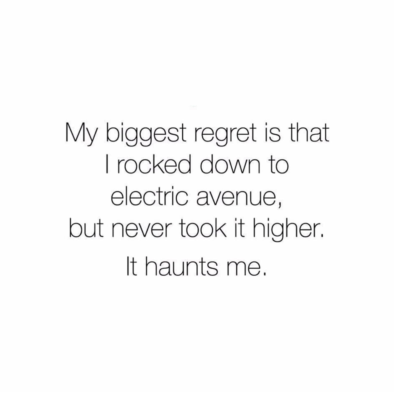My biggest regret is that I rocked down to electric avenue, but never took it higher. It haunts me.