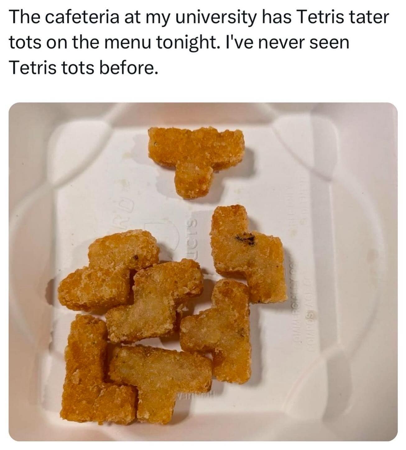 The cafeteria at my university has Tetris tater tots on the menu tonight. I've never seen Tetris tots before.