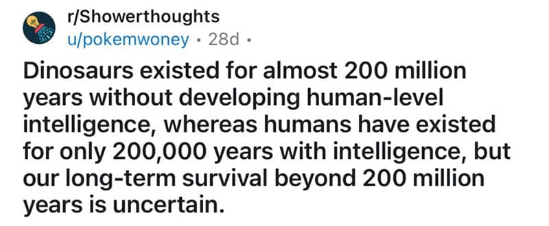 Dinosaurs existed for almost 200 million years without developing human-level intelligence, whereas humans have existed for only 200,000 years with intelligence, but our long-term survival beyond 200 million years is uncertain.