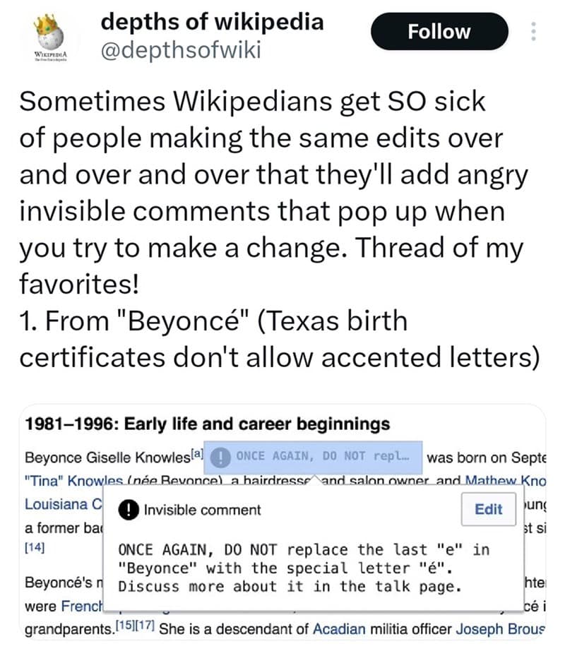 Sometimes Wikipedians get SO sick of people making the same edits over and over and over that they'll add angry invisible comments that pop up when you try to make a change. Thread of my favorites! 1. From "Beyoncé" (Texas birth certificates don't allow accented letters)
