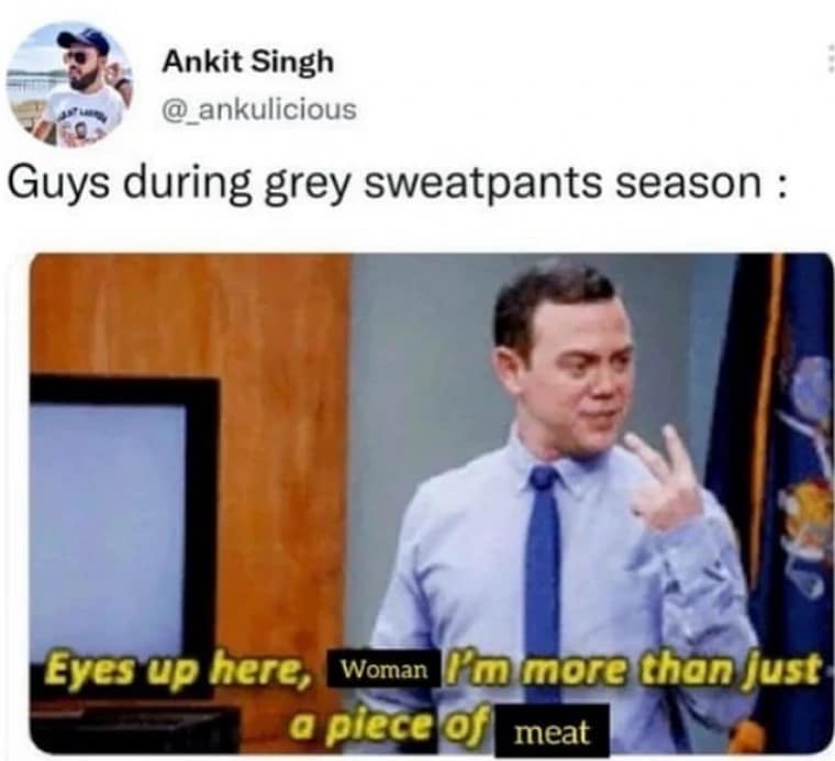 Guys during grey sweatpants season : Eyes up here, Woman I'm more than just a piece of meat