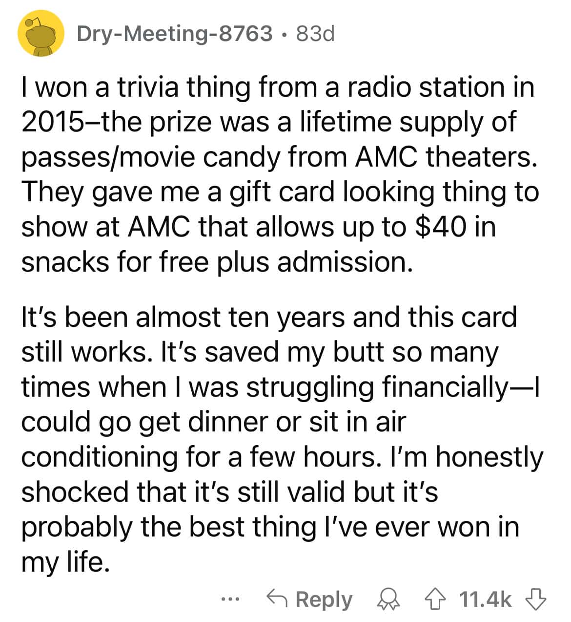 I won a trivia thing from a radio station in 2015-the prize was a lifetime supply of passes/movie candy from AMC theaters. They gave me a gift card looking thing to show at AMC that allows up to $40 in snacks for free plus admission. It's been almost ten years and this card still works. It's saved my butt so many times when I was struggling financially— could go get dinner or sit in air conditioning for a few hours. I'm honestly shocked that it's still valid but it's probably the best thing I've ever won in my life.