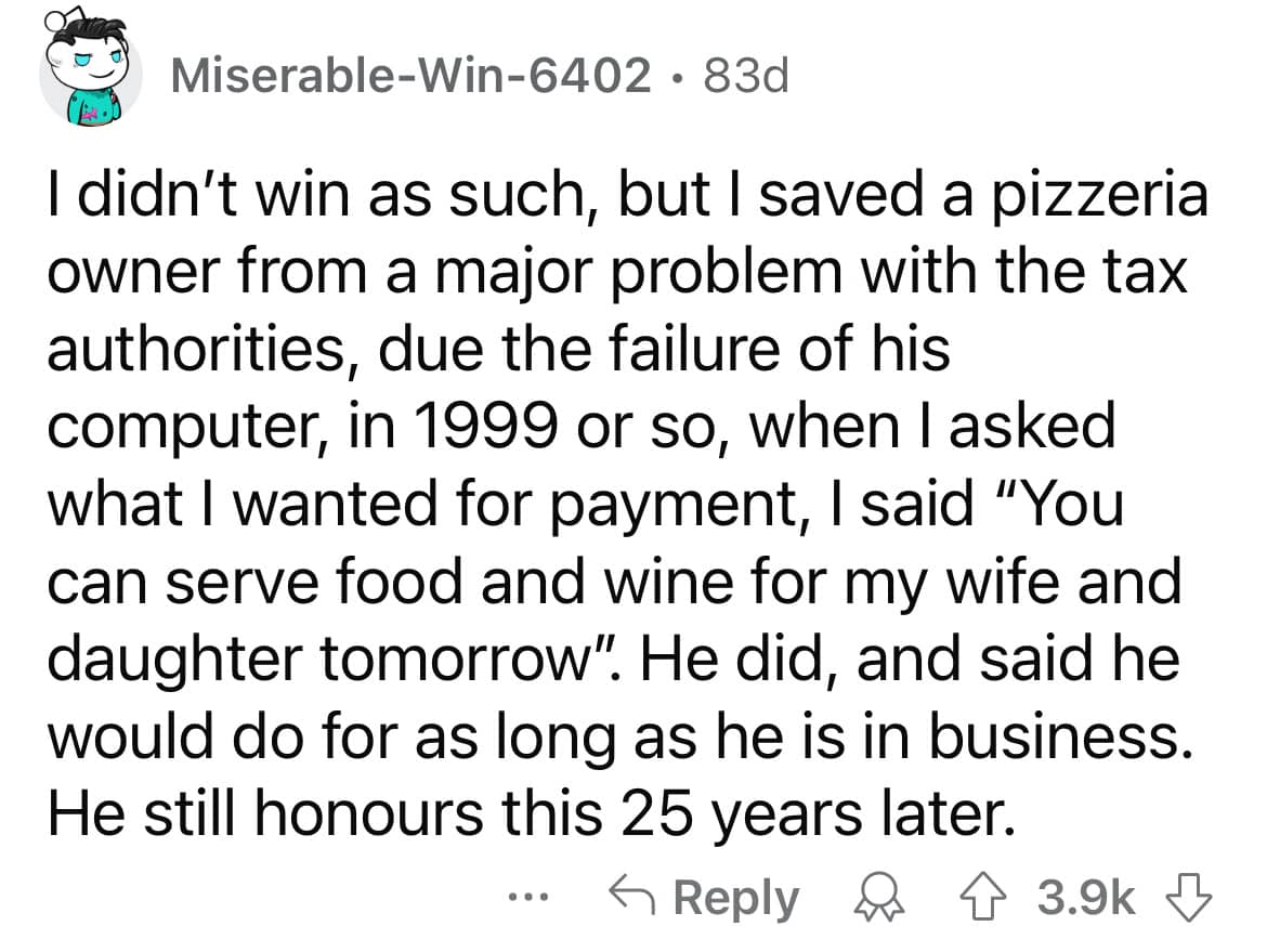 I didn't win as such, but I saved a pizzeria owner from a major problem with the tax authorities, due the failure of his computer, in 1999 or so, when I asked what I wanted for payment, I said "You can serve food and wine for my wife and daughter tomorrow". He did, and said he would do for as long as he is in business. He still honours this 25 years later.
