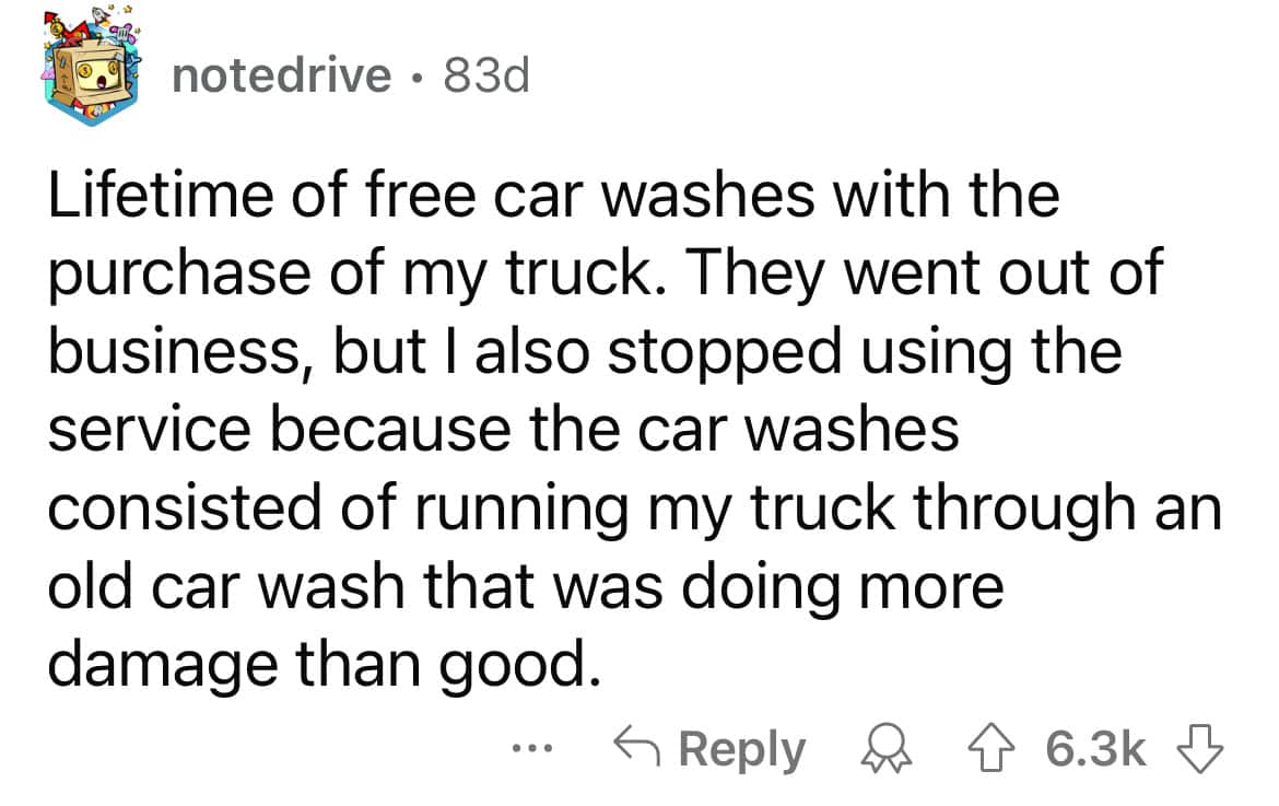 Lifetime of free car washes with the purchase of my truck. They went out of business, but I also stopped using the service because the car washes consisted of running my truck through an old car wash that was doing more damage than good.
