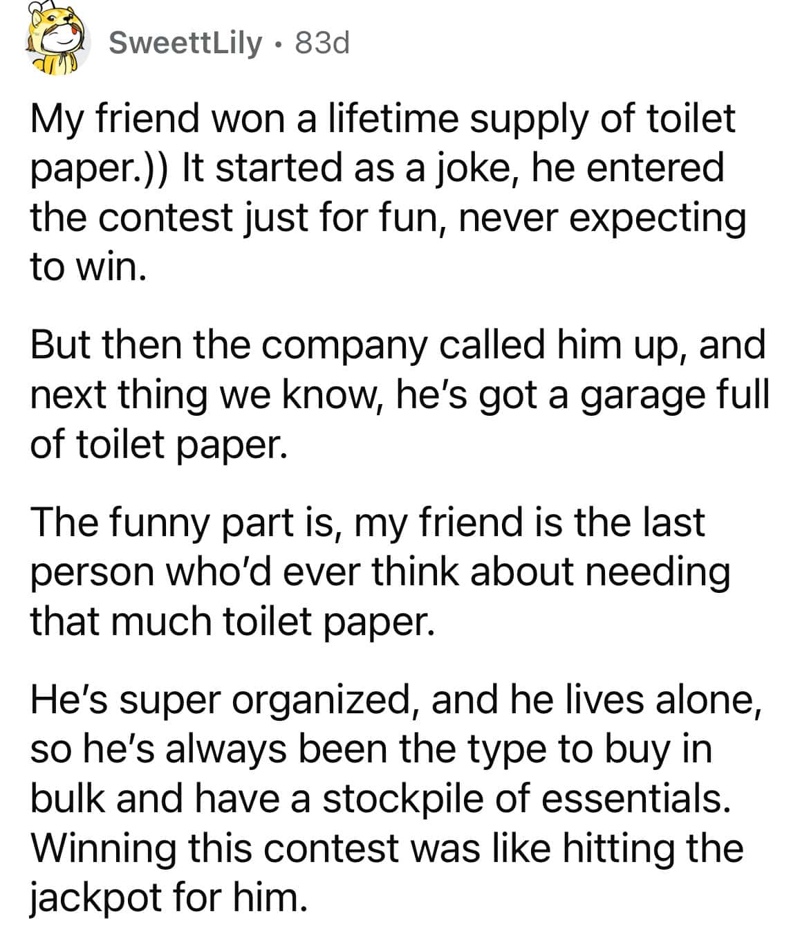 My friend won a lifetime supply of toilet paper.)) It started as a joke, he entered the contest just for fun, never expecting to win. But then the company called him up, and next thing we know, he's got a garage full of toilet paper. The funny part is, my friend is the last person who'd ever think about needing that much toilet paper. He's super organized, and he lives alone, so he's always been the type to buy in bulk and have a stockpile of essentials. Winning this contest was like hitting the jackpot for him.