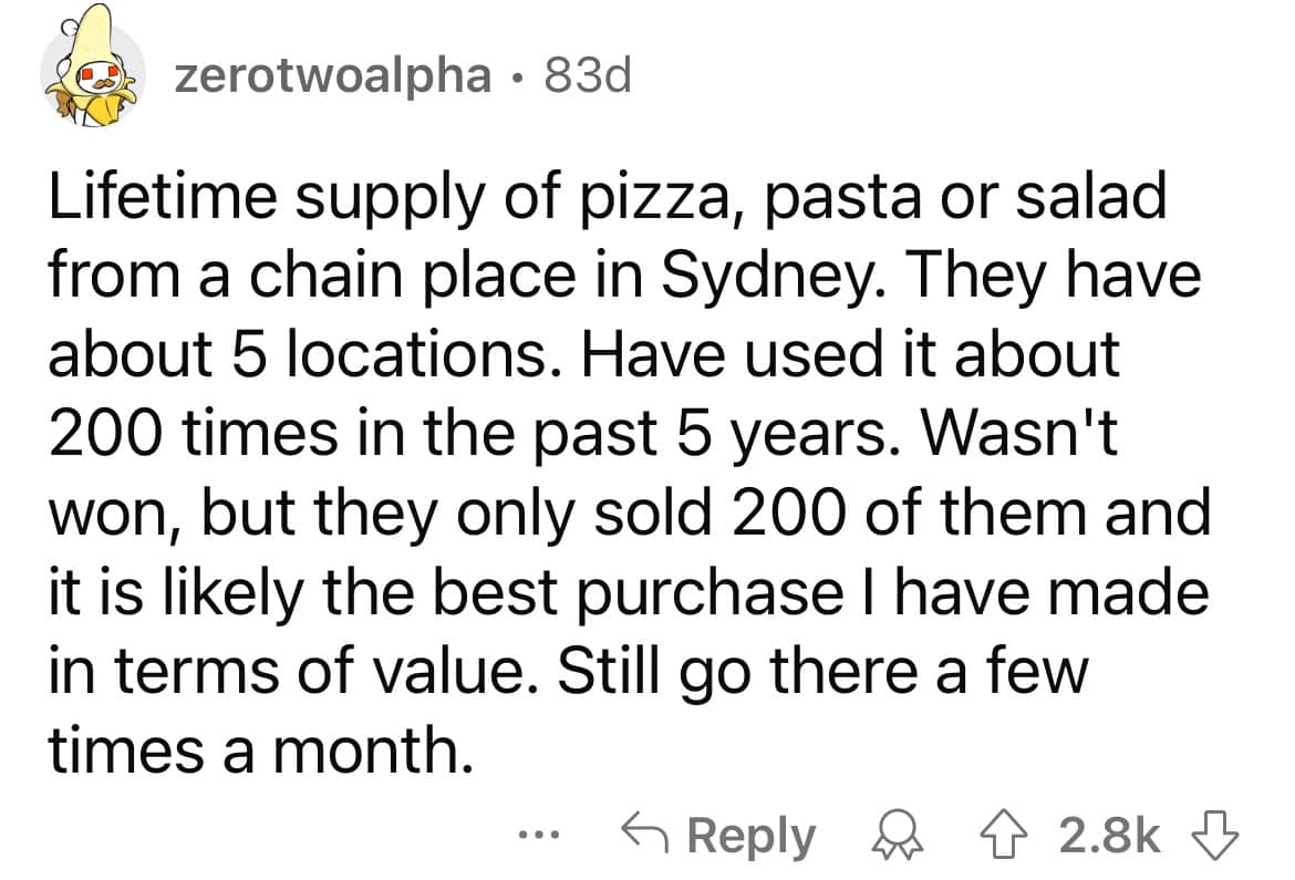 Lifetime supply of pizza, pasta or salad from a chain place in Sydney. They have about 5 locations. Have used it about 200 times in the past 5 years. Wasn't won, but they only sold 200 of them and it is likely the best purchase I have made in terms of value. Still go there a few times a month.