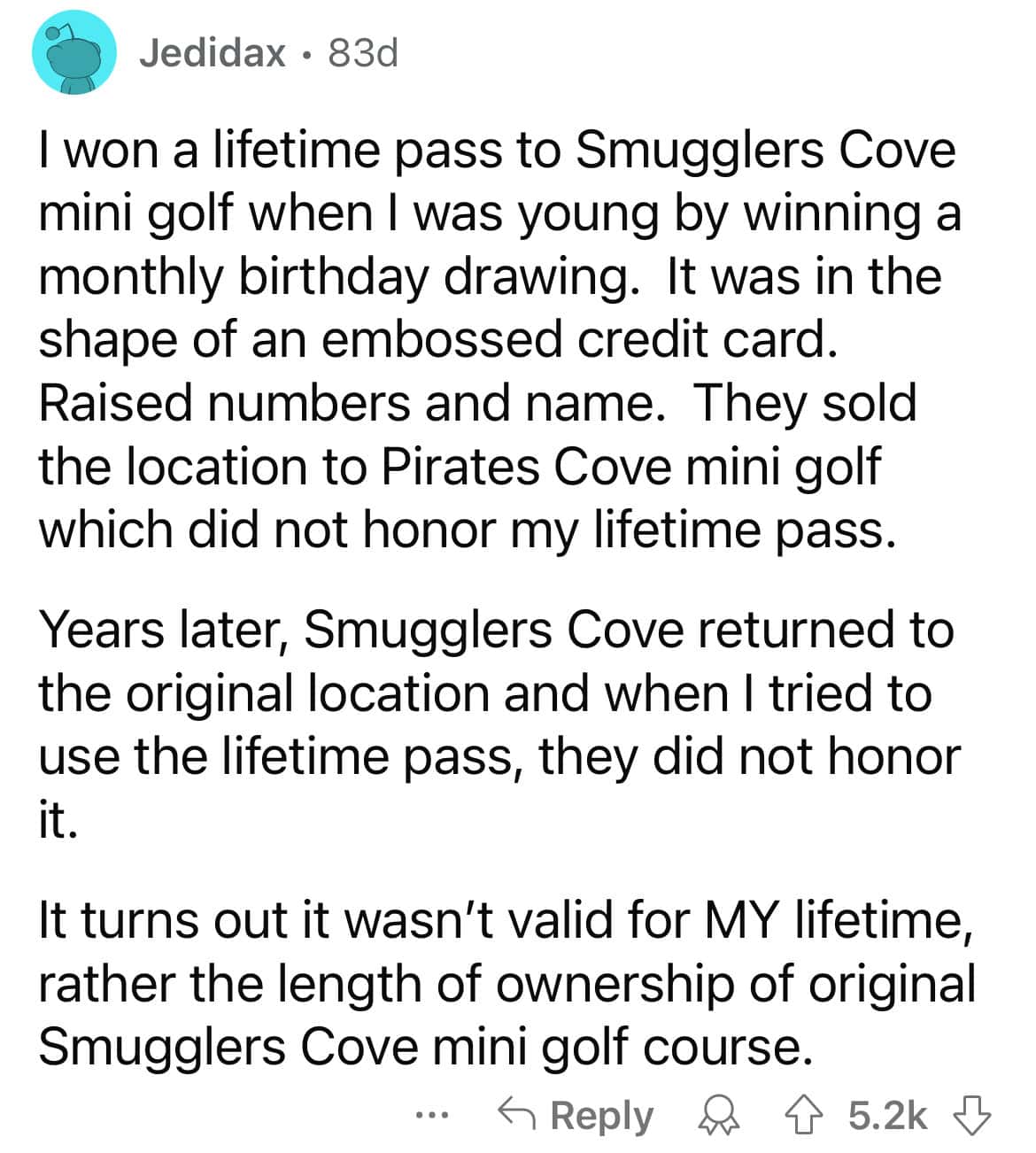 I won a lifetime pass to Smugglers Cove mini golf when I was young by winning a monthly birthday drawing. It was in the shape of an embossed credit card. Raised numbers and name. They sold the location to Pirates Cove mini golf which did not honor my lifetime pass. Years later, Smugglers Cove returned to the original location and when I tried to use the lifetime pass, they did not honor i It turns out it wasn't valid for MY lifetime, rather the length of ownership of original Smugglers Cove mini golf course.