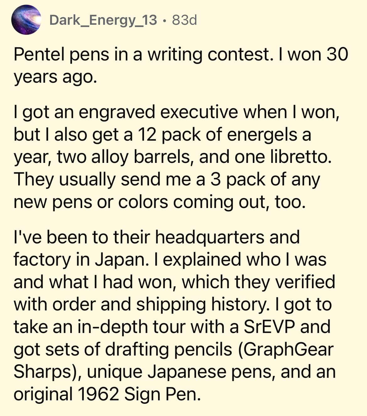 Pentel pens in a writing contest. I won 30 years ago. I got an engraved executive when I won, but I also get a 12 pack of energels a year, two alloy barrels, and one libretto. They usually send me a 3 pack of any new pens or colors coming out, too. I've been to their headquarters and factory in Japan. I explained who I was and what I had won, which they verified with order and shipping history. I got to take an in-depth tour with a SrEVP and got sets of drafting pencils (GraphGear Sharps), unique Japanese pens, and an original 1962 Sign Pen.