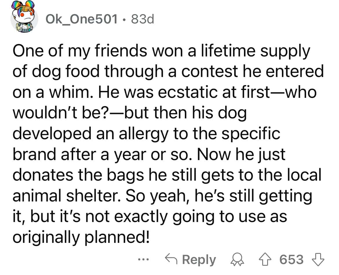 One of my friends won a lifetime supply of dog food through a contest he entered on a whim. He was ecstatic at first-who wouldn't be?—but then his dog developed an allergy to the specific brand after a year or so. Now he just donates the bags he still gets to the local animal shelter. So yeah, he's still getting it, but it's not exactly going to use as originally planned!