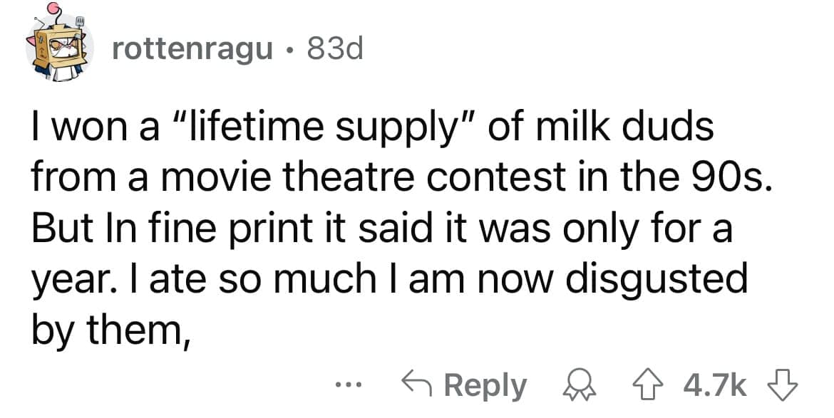 I won a "lifetime supply" of milk duds from a movie theatre contest in the 90s. But In fine print it said it was only for a year. late so much I am now disgusted by them,