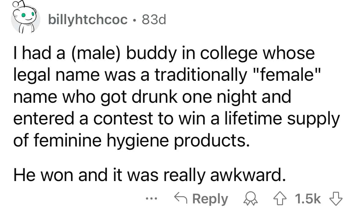 I had a (male) buddy in college whose legal name was a traditionally "female" name who got drunk one night and entered a contest to win a lifetime supply of feminine hygiene products. He won and it was really awkward.