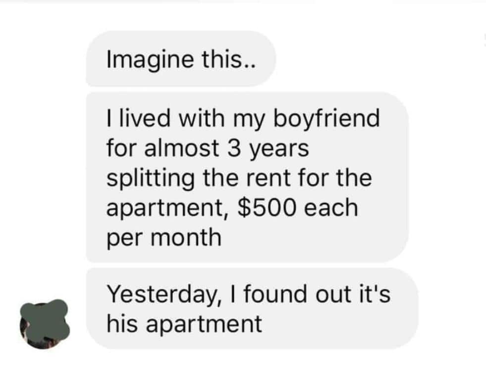Imagine this.. I lived with my boyfriend for almost 3 years splitting the rent for the apartment, $500 each per month Yesterday, I found out it's his apartment