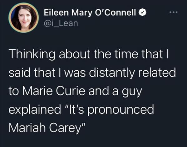 Thinking about the time that I said that I was distantly related to Marie Curie and a guy explained "It's pronounced Mariah Carey"