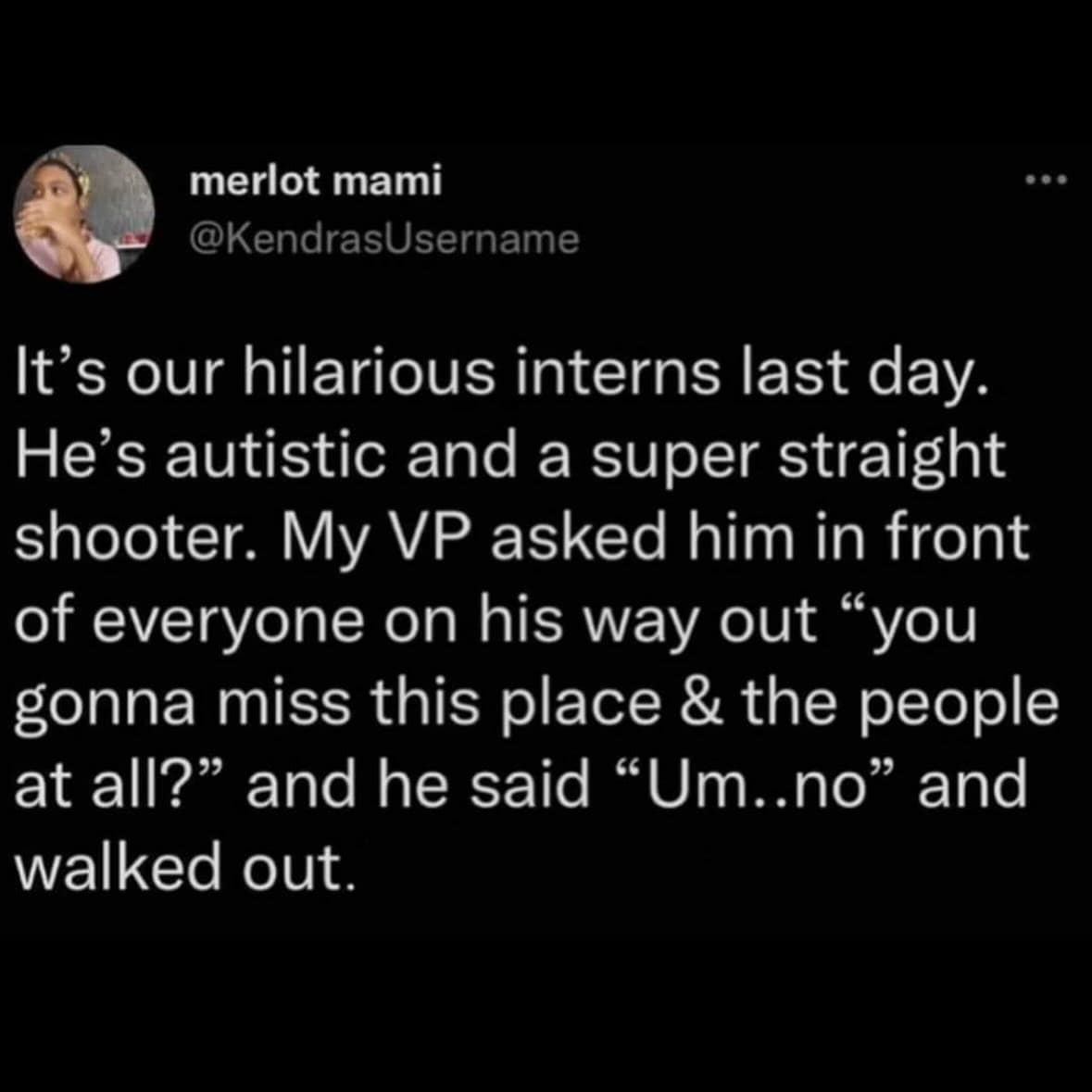 merlot mami @KendrasUsername It's our hilarious interns last day. He's autistic and a super straight shooter. My VP asked him in front of everyone on his way out "you gonna miss this place & the people at all?" and he said "Um..no" and walked out.