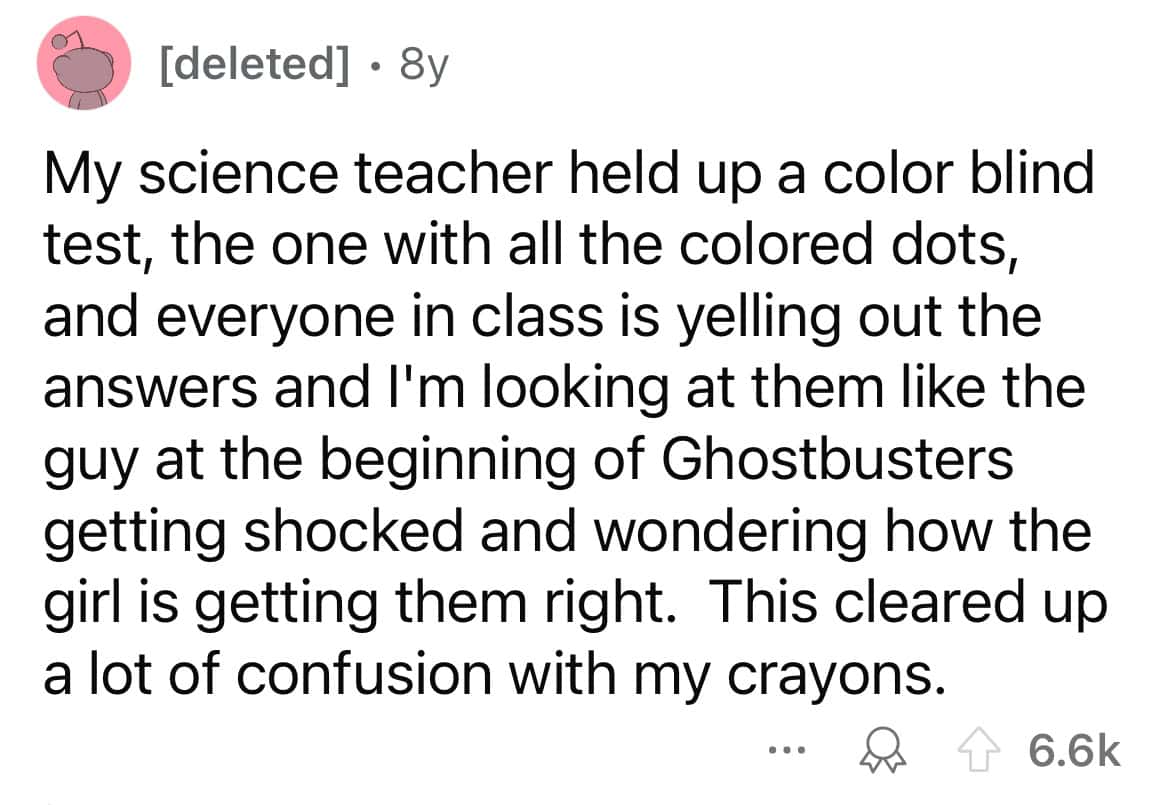 My science teacher held up a color blind test, the one with all the colored dots, and everyone in class is yelling out the answers and I'm looking at them like the guy at the beginning of Ghostbusters getting shocked and wondering how the girl is getting them right. This cleared up a lot of confusion with my crayons.