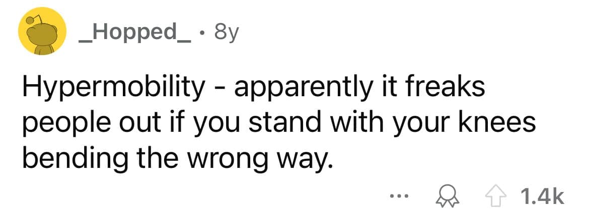 Hypermobility - apparently it freaks people out if you stand with your knees bending the wrong way.