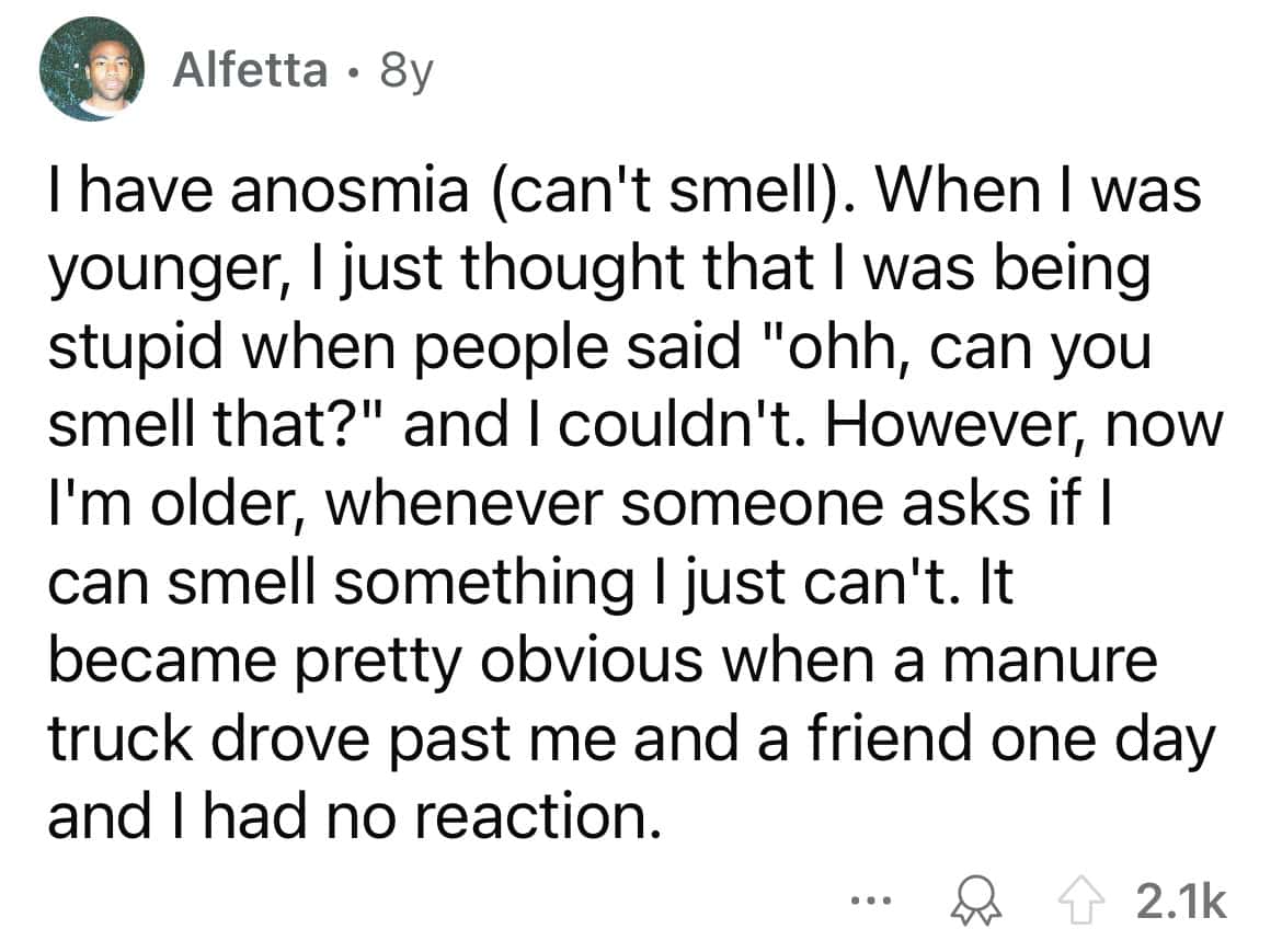 I have anosmia (can't smell). When I was younger, I just thought that I was being stupid when people said "ohh, can you smell that?" and I couldn't. However, now I'm older, whenever someone asks if I can smell something I just can't. It became pretty obvious when a manure truck drove past me and a friend one day and I had no reaction.