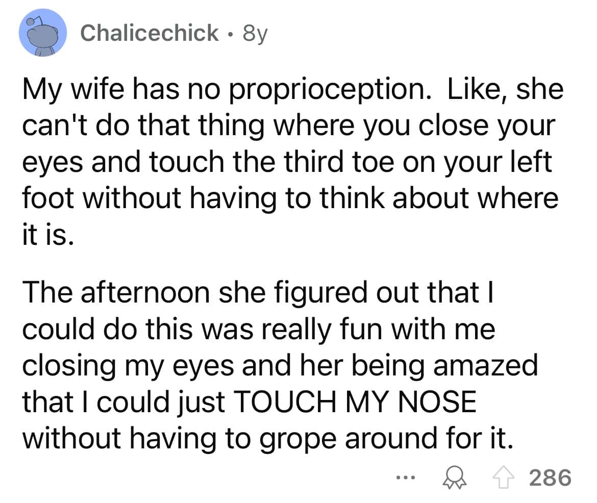 My wife has no proprioception. Like, she can't do that thing where you close your eyes and touch the third toe on your left foot without having to think about where it is. The afternoon she figured out that I could do this was really fun with me closing my eyes and her being amazed that I could just TOUCH MY NOSE without having to grope around for