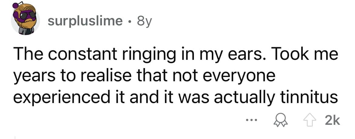 The constant ringing in my ears. Took me years to realise that not everyone experienced it and it was actually tinnitus