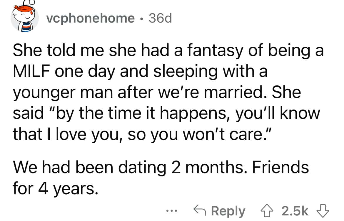 She told me she had a fantasy of being a MILF one day and sleeping with a younger man after we're married. She said "by the time it happens, you'll know that I love you, so you won't care." We had been dating 2 months. Friends for 4 years.