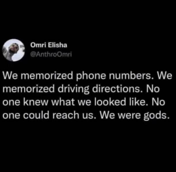 We memorized phone numbers. We memorized driving directions. No one knew what we looked like. No one could reach us. We were gods.