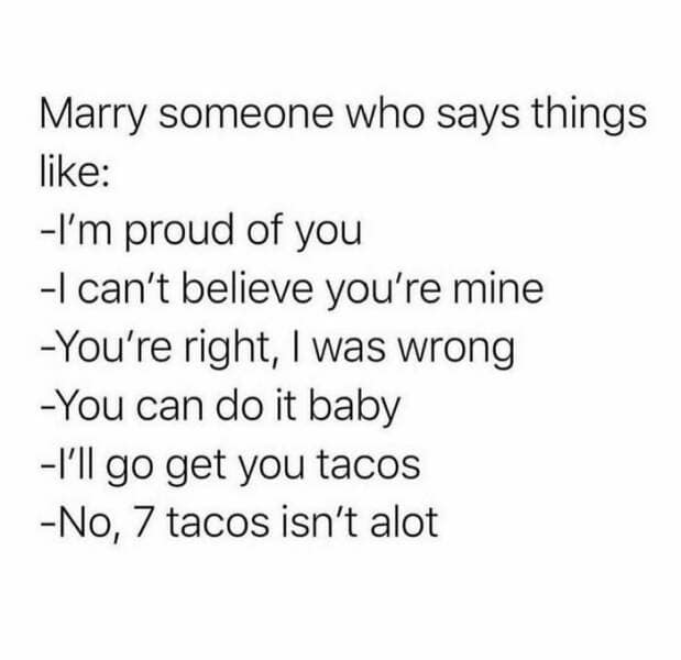 Marry someone who says things like: -I'm proud of you -I can't believe you're mine -You're right, I was wrong -You can do it baby -I'll go get you tacos -No, 7 tacos isn't alot