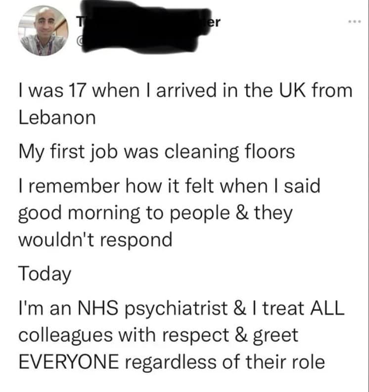 I was 17 when I arrived in the UK from Lebanon My first job was cleaning floors I remember how it felt when I said good morning to people & they wouldn't respond Today I'm an NHS psychiatrist & I treat ALL colleagues with respect & greet EVERYONE regardless of their role