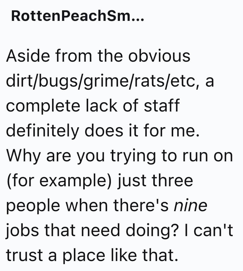 Aside from the obvious dirt/bugs/grime/rats/etc, a complete lack of staff definitely does it for me. Why are you trying to run on (for example) just three people when there's nine jobs that need doing? I can't trust a place like that.