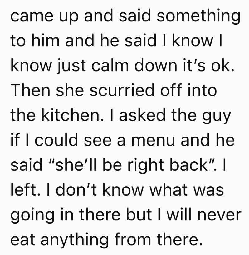 came up and said something to him and he said I know I know just calm down it's ok. Then she scurried off into the kitchen. I asked the guy if I could see a menu and he said "she'll be right back". I left. I don't know what was going in there but I will never eat anything from there.