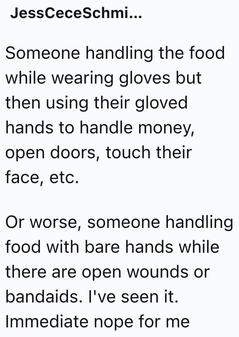 Someone handling the food while wearing gloves but then using their gloved hands to handle money, open doors, touch their face, etc. Or worse, someone handling food with bare hands while there are open wounds or bandaids. l've seen it. Immediate nope for me