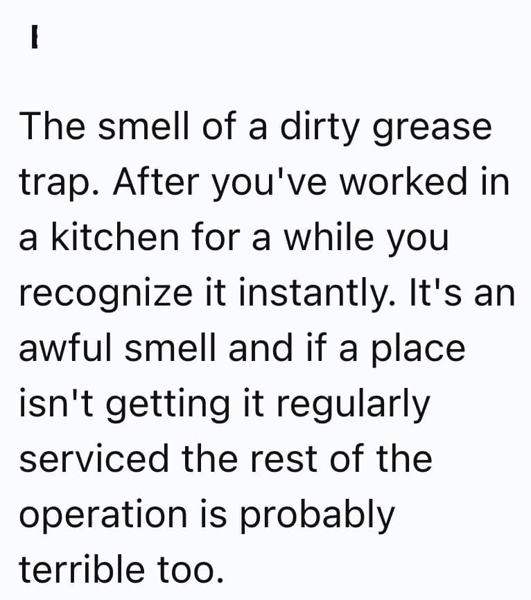 The smell of a dirty grease trap. After you've worked in a kitchen for a while you recognize it instantly. It's an awful smell and if a place isn't getting it regularly serviced the rest of the operation is probably terrible too.