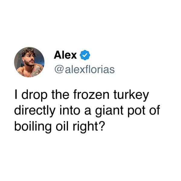 I drop the frozen turkey directly into a giant pot of boiling oil right?