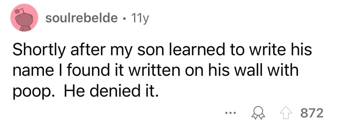 Shortly after my son learned to write his name I found it written on his wall with poop. He denied it.