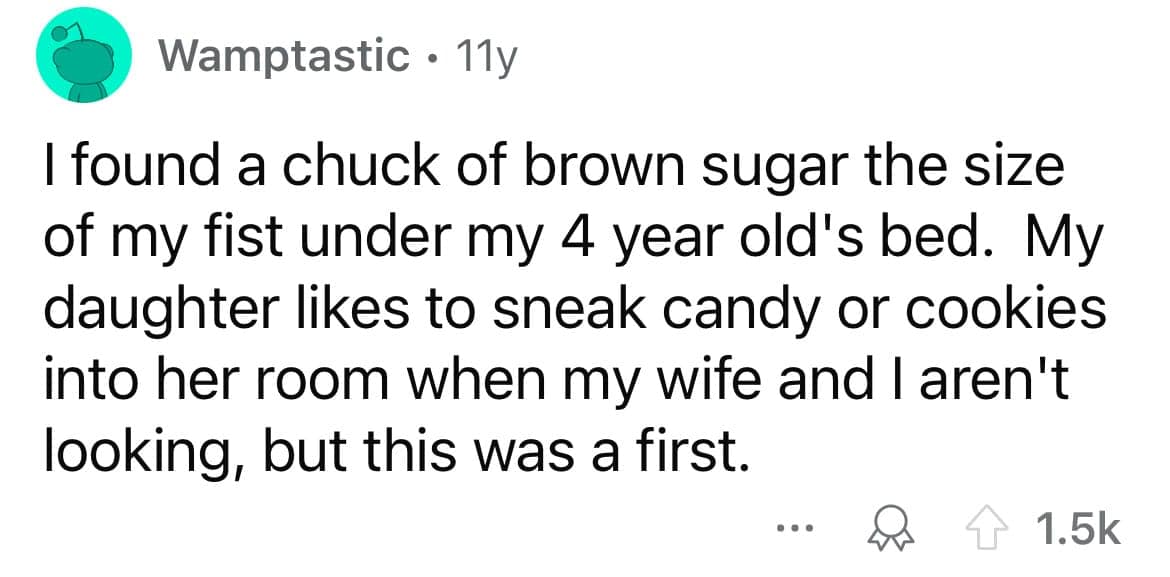I found a chuck of brown sugar the size of my fist under my 4 year old's bed. My daughter likes to sneak candy or cookies into her room when my wife and I aren't looking, but this was a first.