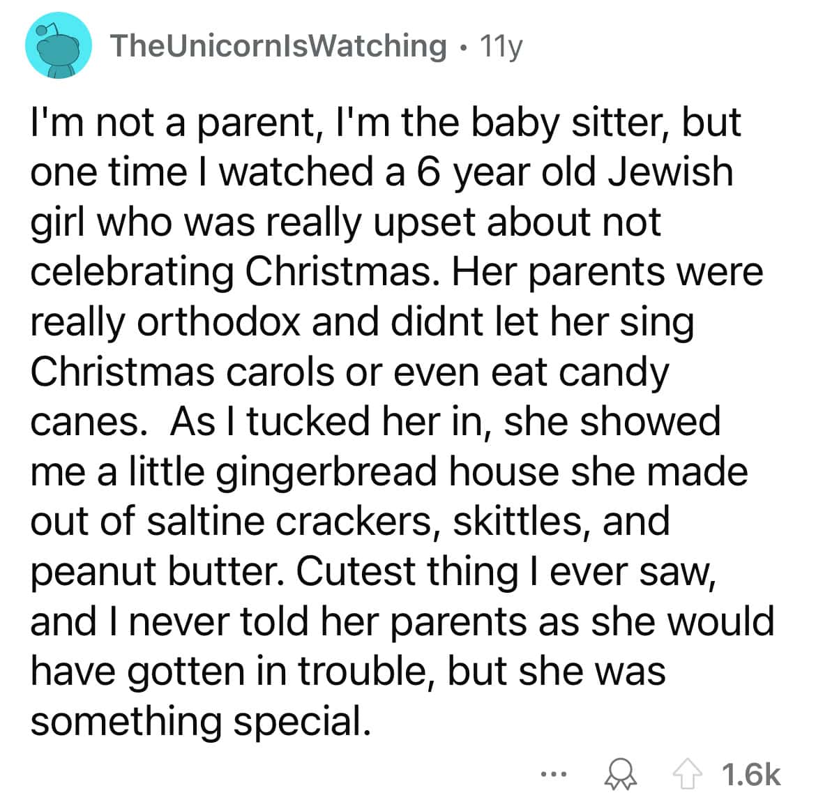 I'm not a parent, l'm the baby sitter, but one time I watched a 6 year old Jewish girl who was really upset about not celebrating Christmas. Her parents were really orthodox and didnt let her sing Christmas carols or even eat candy canes. As I tucked her in, she showed me a little gingerbread house she made out of saltine crackers, skittles, and peanut butter. Cutest thing I ever saw, and I never told her parents as she would have gotten in trouble, but she was something special.