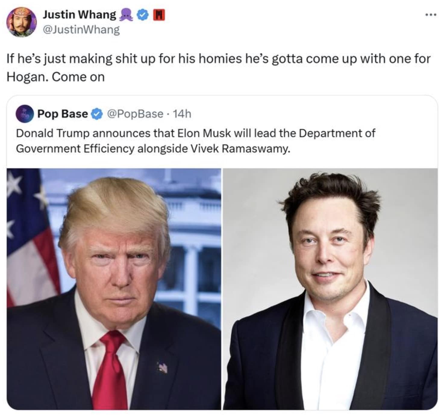 Justin Whang @JustinWhang If he's just making shit up for his homies he's gotta come up with one for Hogan. Come on Pop Base @PopBase • 14h Donald Trump announces that Elon Musk will lead the Department of Government Efficiency alongside Vivek Ramaswamy. ...
