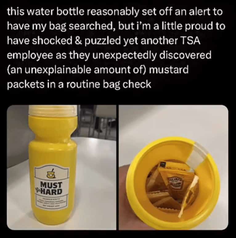 this water bottle reasonably set off an alert to have my bag searched, but i'm a little proud to have shocked & puzzled yet another TSA employee as they unexpectedly discovered (an unexplainable amount of) mustard packets in a routine bag check