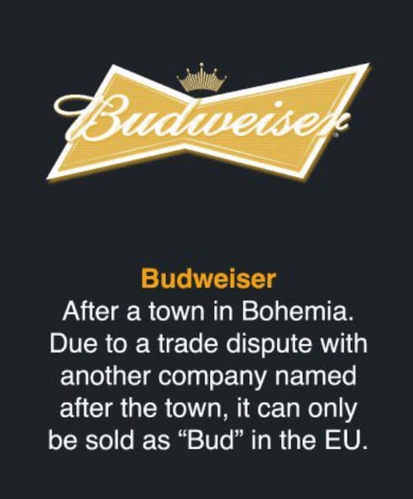 Budweiser After a town in Bohemia. Due to a trade dispute with another company named after the town, it can only be sold as "Bud" in the EU.