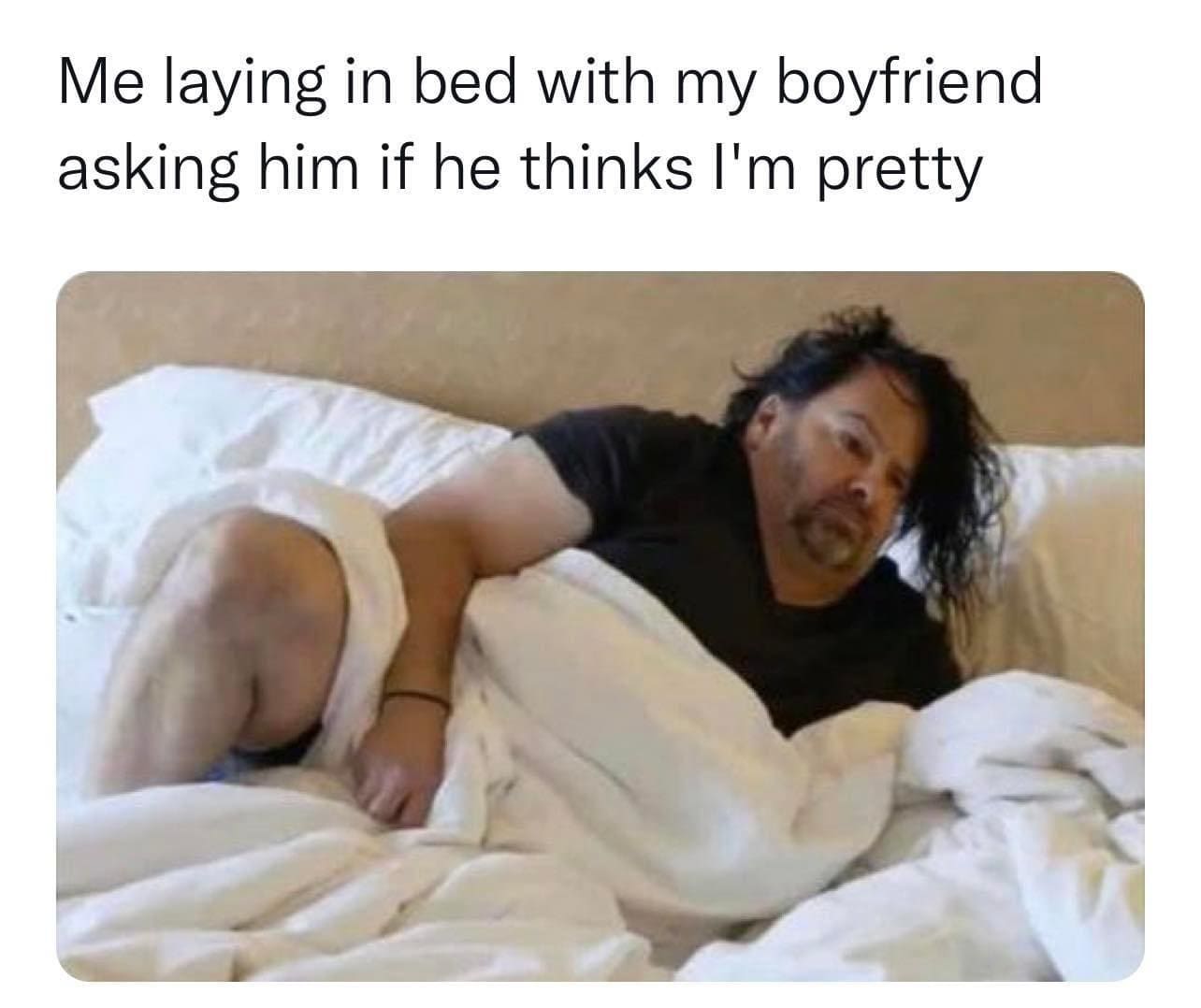 Me laying in bed with my boyfriend asking him if he thinks I'm pretty