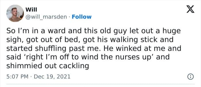 will @will marsden • Follow So I'm in a ward and this old guy let out a huge sigh, got out of bed, got his walking stick and started shuffling past me. He winked at me and said 'right I'm off to wind the nurses up' and shimmied out cackling 5:07 PM • Dec 19, 2021 X ©