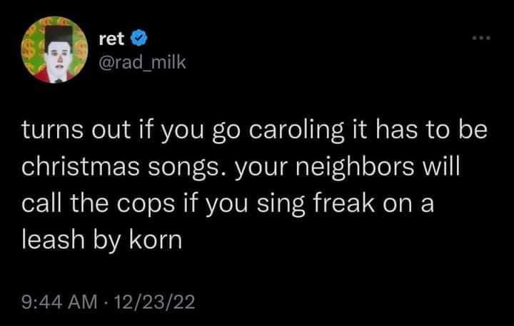 ret O @rad milk turns out if you go caroling it has to be christmas songs. your neighbors will call the cops if you sing freak on a leash by korn 9:44 AM: 12/23/22