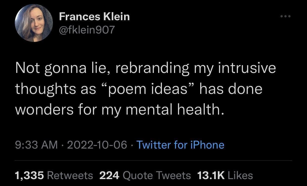Frances Klein @fklein907 Not gonna lie, rebranding my intrusive thoughts as "poem ideas" has done wonders for my mental health. 9:33 AM • 2022-10-06 • Twitter for iPhone 1,335 Retweets 224 Quote Tweets 13.1K Likes