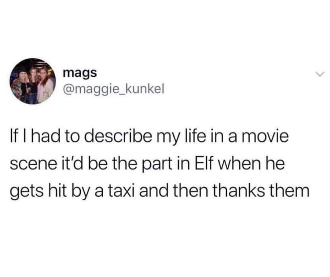 mags @maggie_kunkel If I had to describe my life in a movie scene it'd be the part in Elf when he gets hit by a taxi and then thanks them