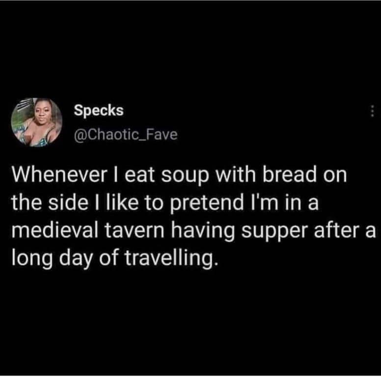 Specks @Chaotic_Fave Whenever I eat soup with bread on the side I like to pretend I'm in a medieval tavern having supper after a long day of travelling.