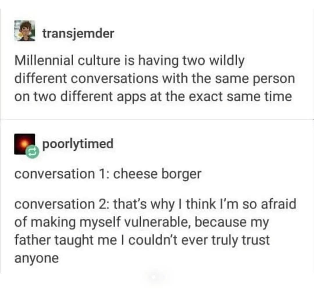 transiemder Millennial culture is having two wildly different conversations with the same person on two different apps at the exact same time poorlytimed conversation 1: cheese borger conversation 2: that's why I think l'm so afraid of making myself vulnerable, because my father taught me I couldn't ever truly trust anyone