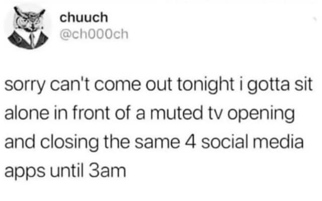 chuuch @ch000ch sorry can't come out tonight i gotta sit alone in front of a muted tv opening and closing the same 4 social media apps until 3am