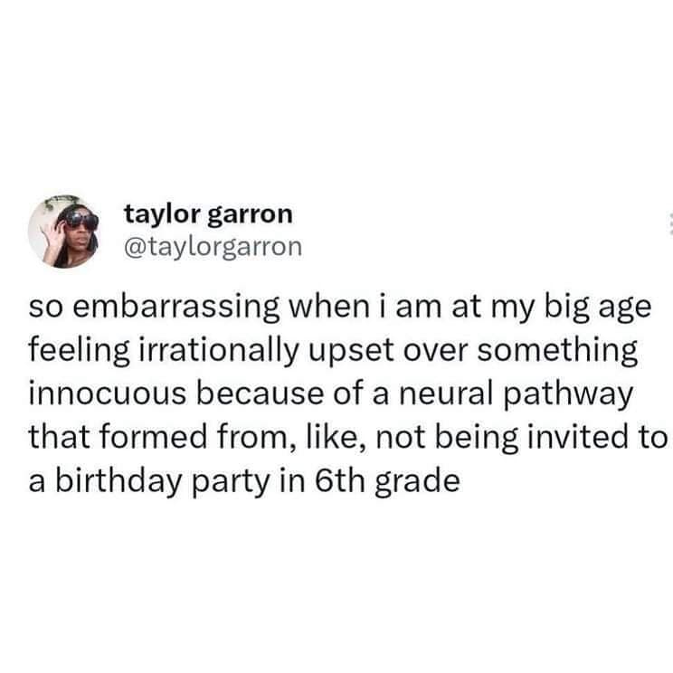 taylor garron @taylorgarron so embarrassing when i am at my big age feeling irrationally upset over something innocuous because of a neural pathway that formed from, like, not being invited to a birthday party in 6th grade