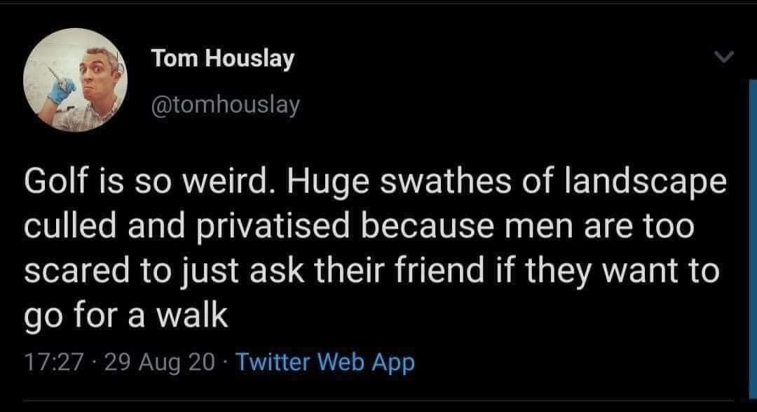 Tom Houslay @tomhouslay Golf is so weird. Huge swathes of landscape culled and privatised because men are too scared to just ask their friend if they want to go for a walk 17:27 • 29 Aug 20 • Twitter Web App